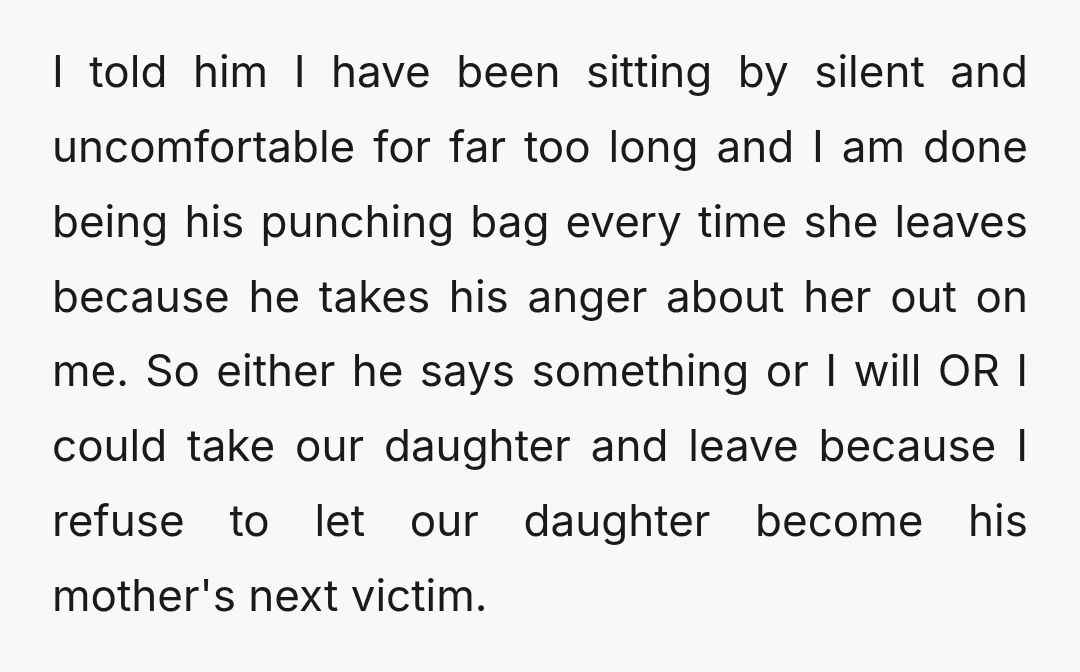 I told him I have been sitting by silent and uncomfortable for far too long and I am done being his punching bag every time she leaves because he takes...