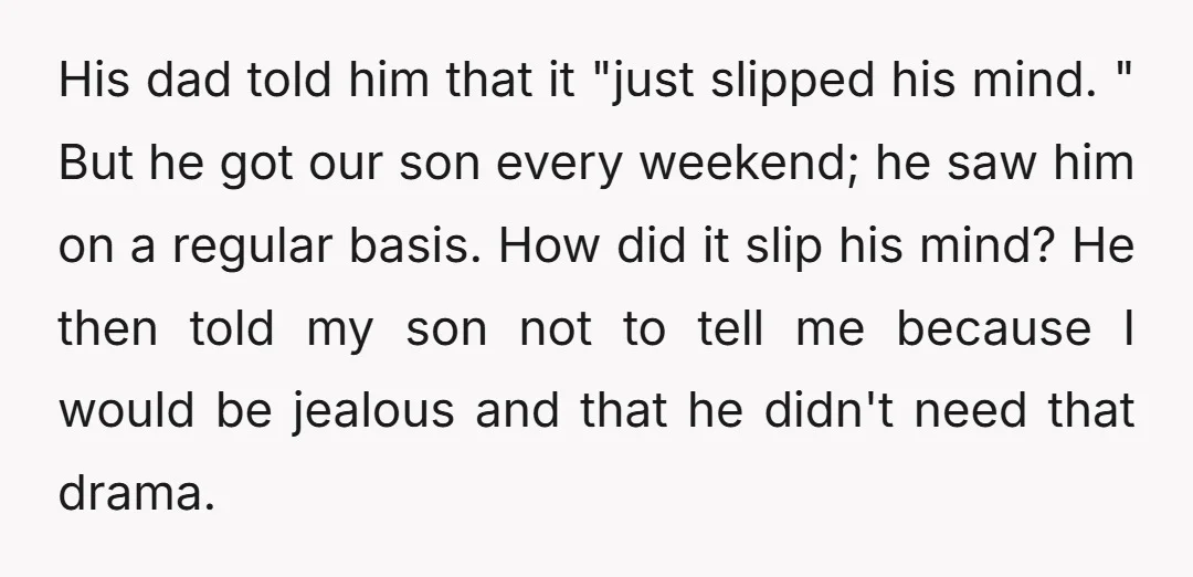 His dad told him that it "just slipped his mind. " But he got our son every weekend; he saw him on a regular basis. How did it slip his...