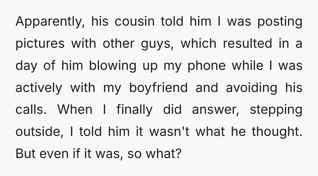 Apparently, his cousin told him I was posting pictures with other guys, which resulted in a day of him blowing up my phone while I was actively with my boyfriend...