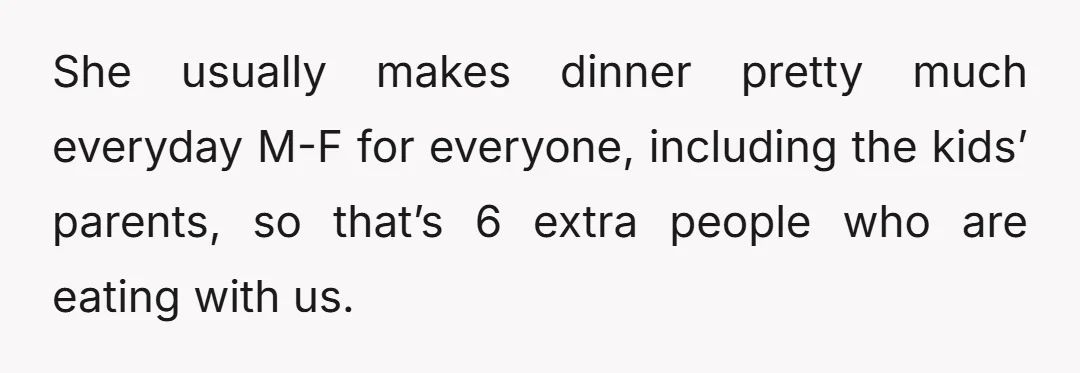 She usually makes dinner pretty much everyday M-F for everyone, including the kids’ parents, so that’s 6 extra people who are eating with us.