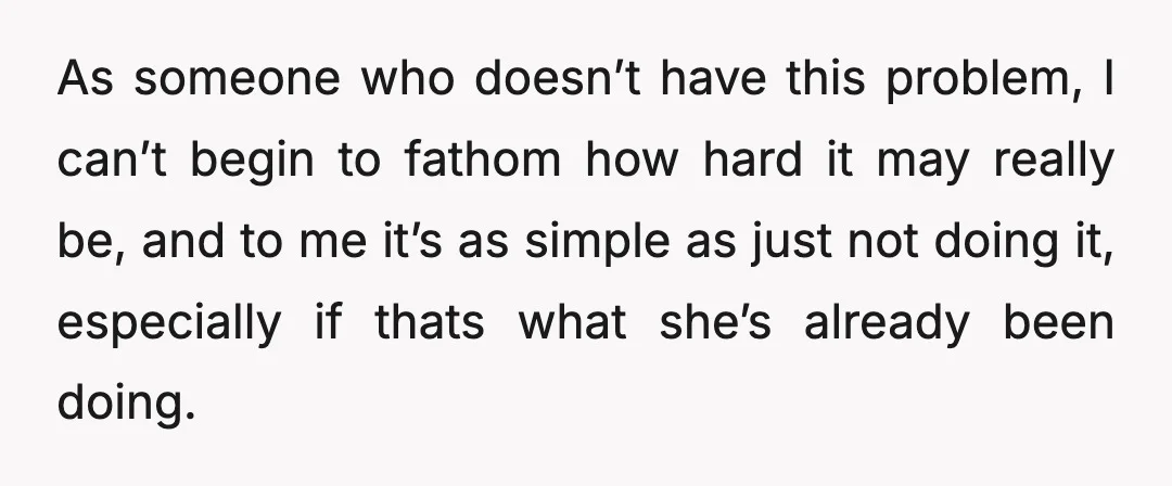 As someone who doesn’t have this problem, I can’t begin to fathom how hard it may really be, and to me it’s as simple as just not doing it, especially...