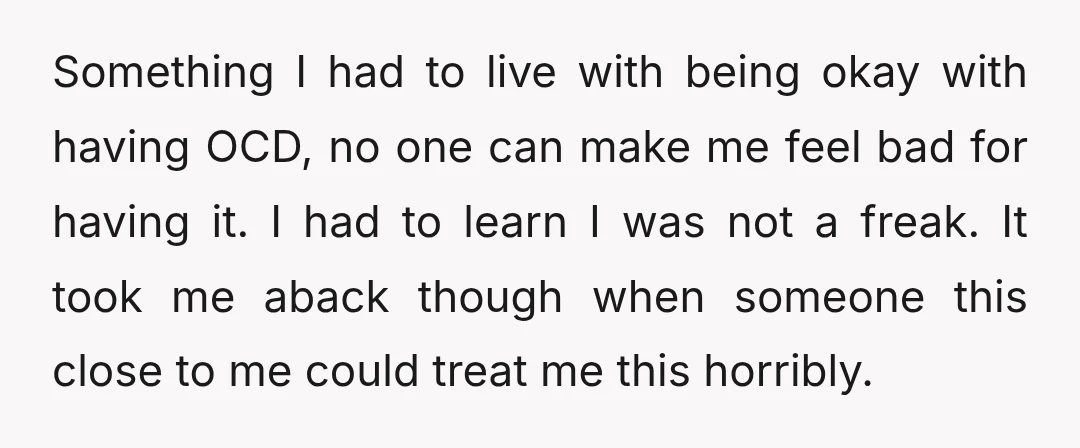 Something I had to live with being okay with having OCD, no one can make me feel bad for having it. I had to learn I was not a freak....