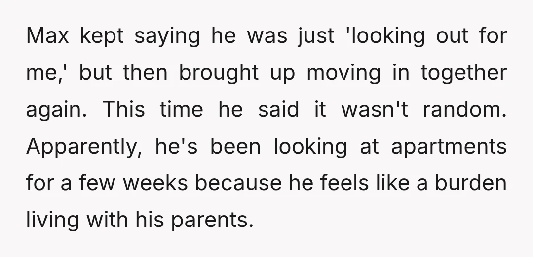 Max kept saying he was just 'looking out for me,' but then brought up moving in together again. This time he said it wasn't random. Apparently, he's been looking at...