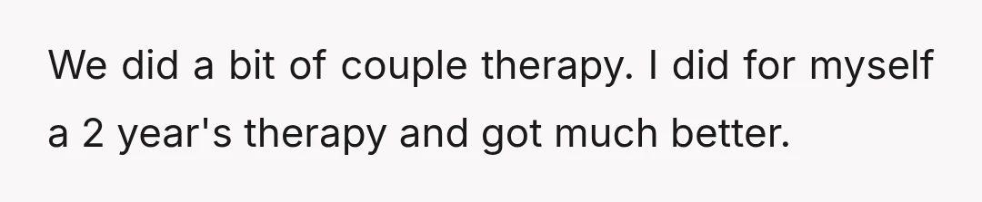 We did a bit of couple therapy. I did for myself a 2 year's therapy and got much better.