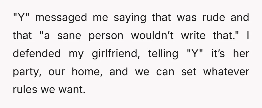 "Y" messaged me saying that was rude and that "a sane person wouldn’t write that." I defended my girlfriend, telling "Y" it’s her party, our home, and we can set...