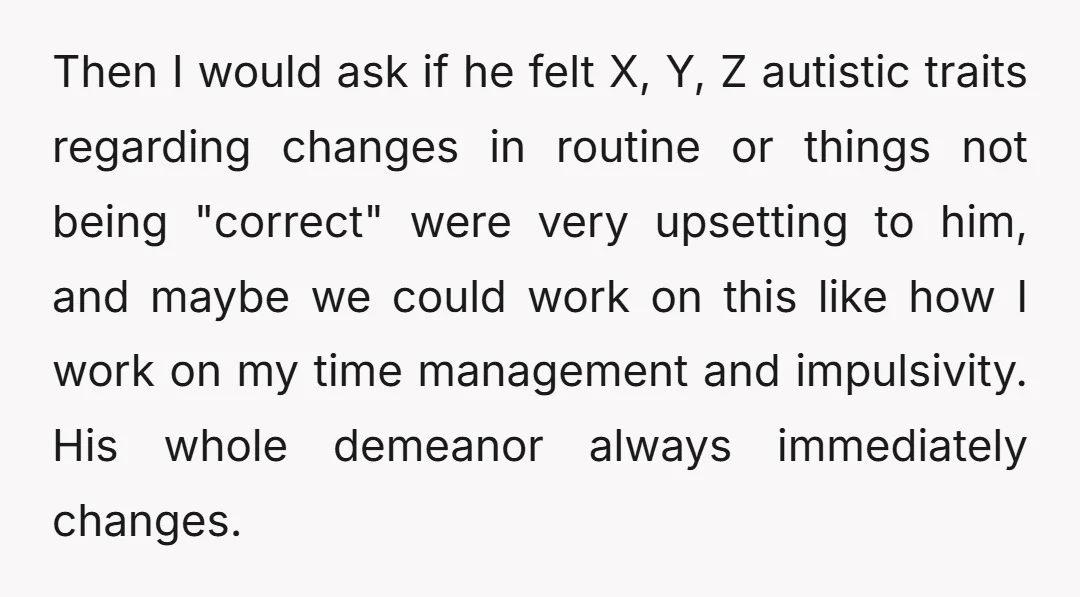 Then I would ask if he felt X, Y, Z autistic traits regarding changes in routine or things not being "correct" were very upsetting to him, and maybe we could...