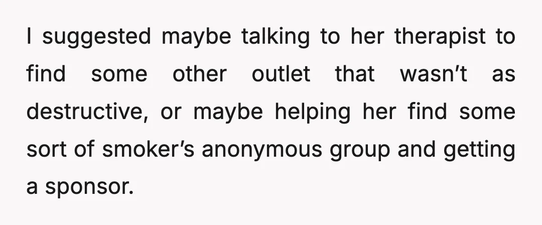 I suggested maybe talking to her therapist to find some other outlet that wasn’t as destructive, or maybe helping her find some sort of smoker’s anonymous group and getting a...