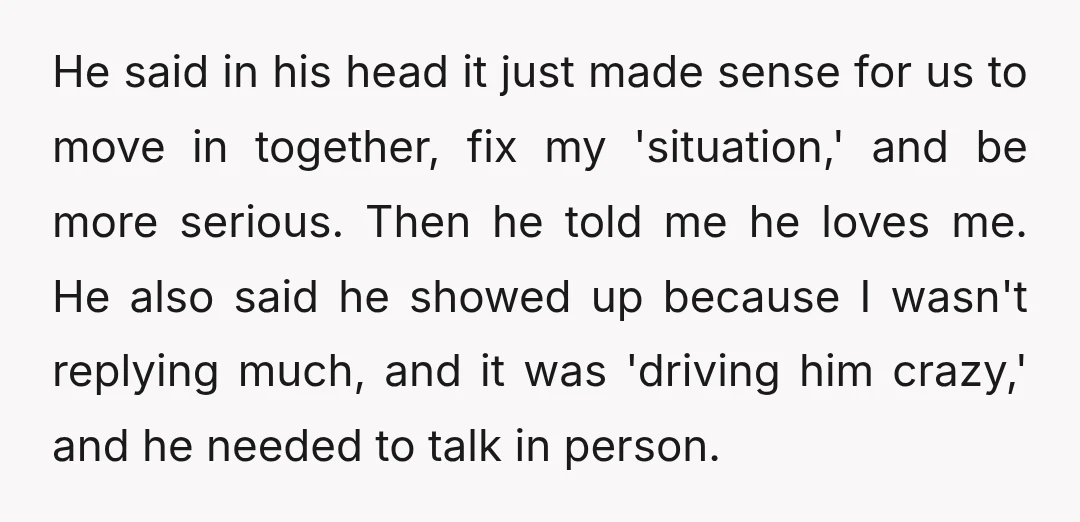 He said in his head it just made sense for us to move in together, fix my 'situation,' and be more serious. Then he told me he loves me. He...