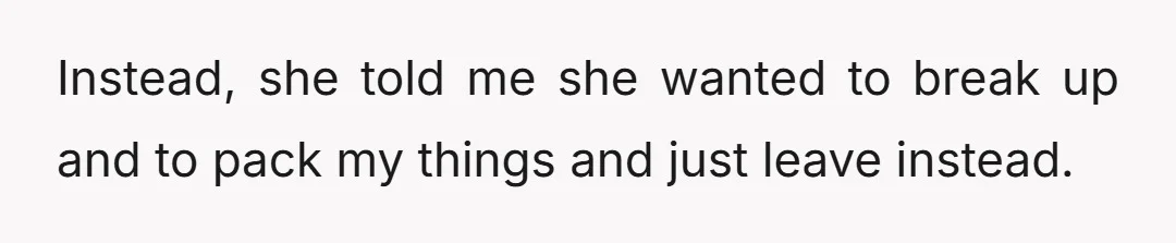 Instead, she told me she wanted to break up and to pack my things and just leave instead.