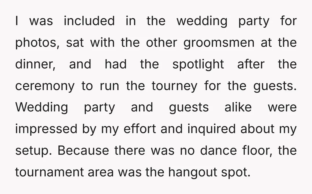 I was included in the wedding party for photos, sat with the other groomsmen at the dinner, and had the spotlight after the ceremony to run the tourney for the...