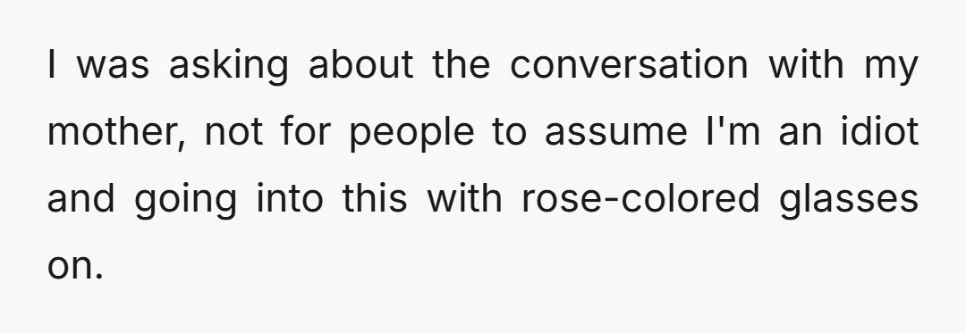 I was asking about the conversation with my mother, not for people to assume I'm an idiot and going into this with rose-colored glasses on.