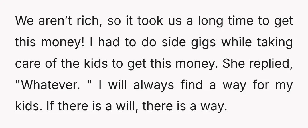 We aren’t rich, so it took us a long time to get this money! I had to do side gigs while taking care of the kids to get this money....