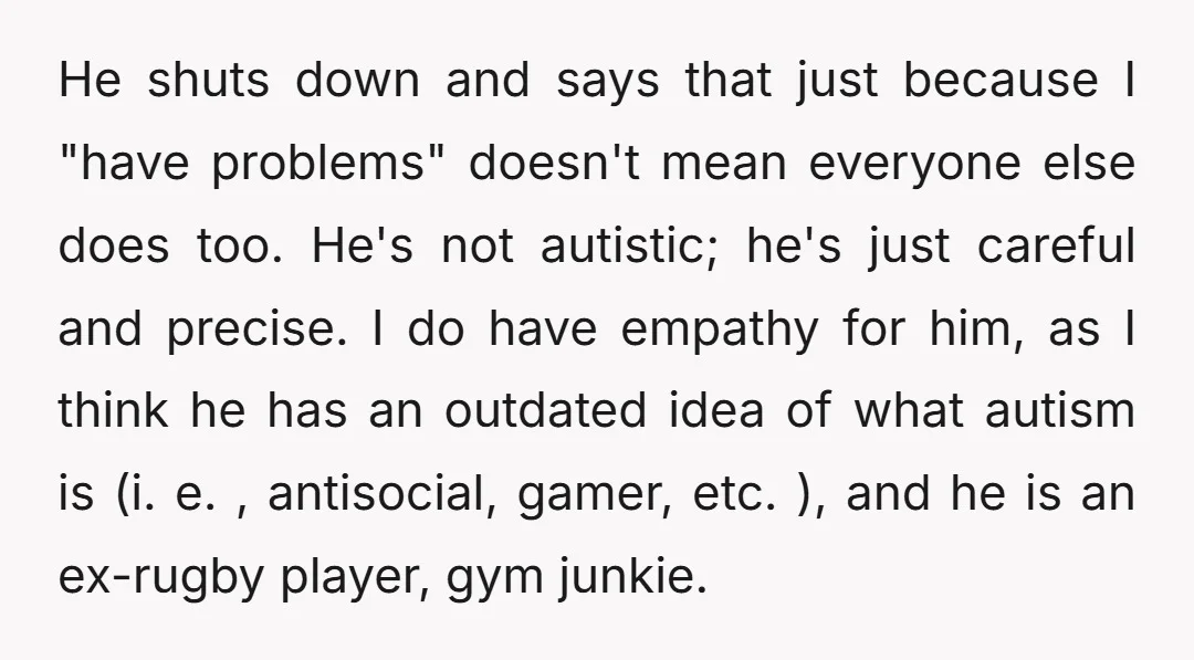 He shuts down and says that just because I "have problems" doesn't mean everyone else does too. He's not autistic; he's just careful and precise. I do have empathy for...
