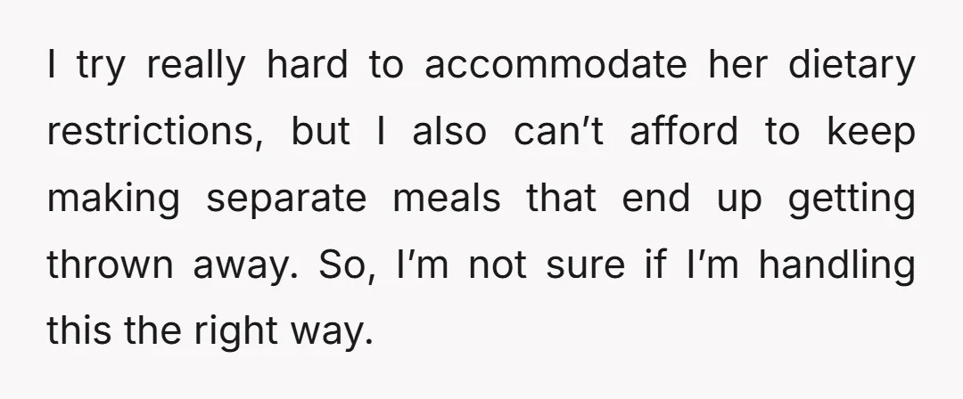 I try really hard to accommodate her dietary restrictions, but I also can’t afford to keep making separate meals that end up getting thrown away. So, I’m not sure if...