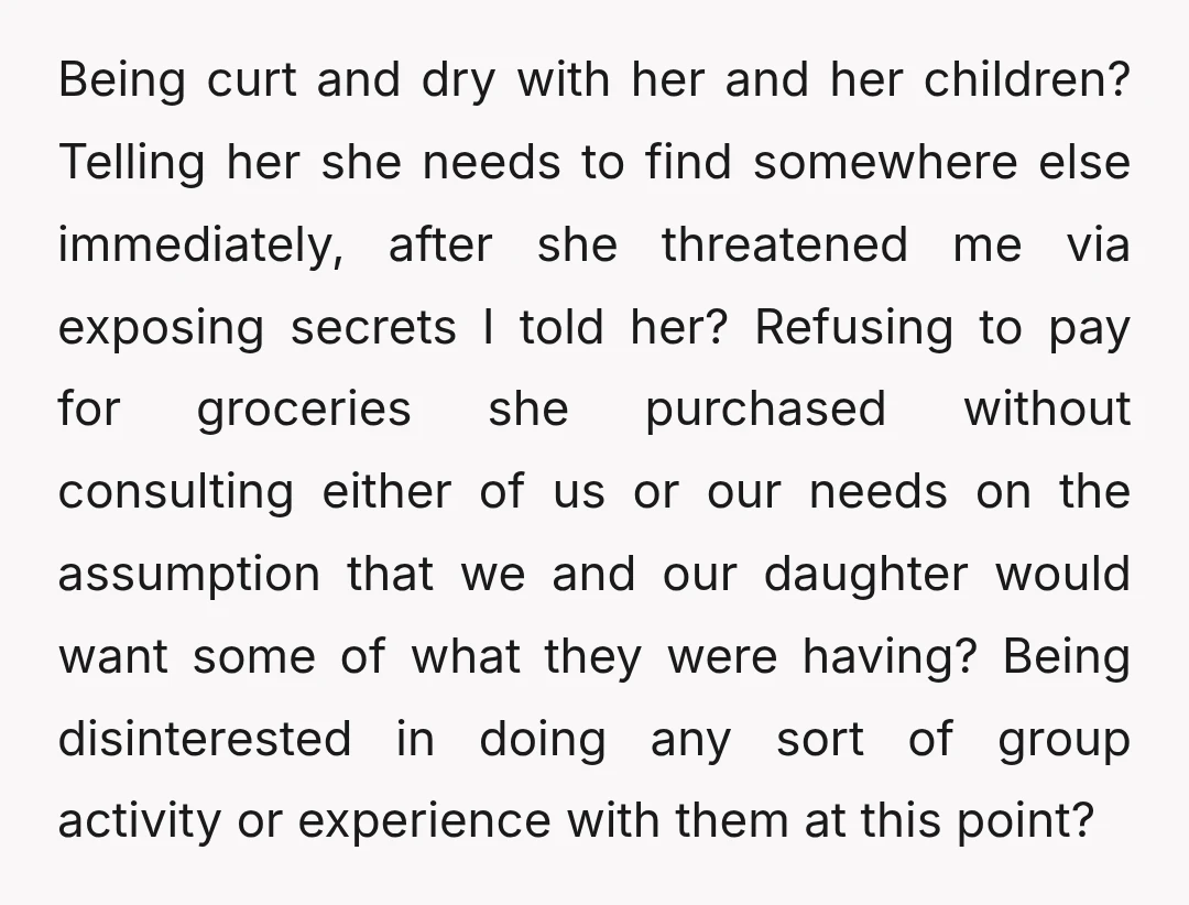 Being curt and dry with her and her children? Telling her she needs to find somewhere else immediately, after she threatened me via exposing secrets I told her? Refusing to...