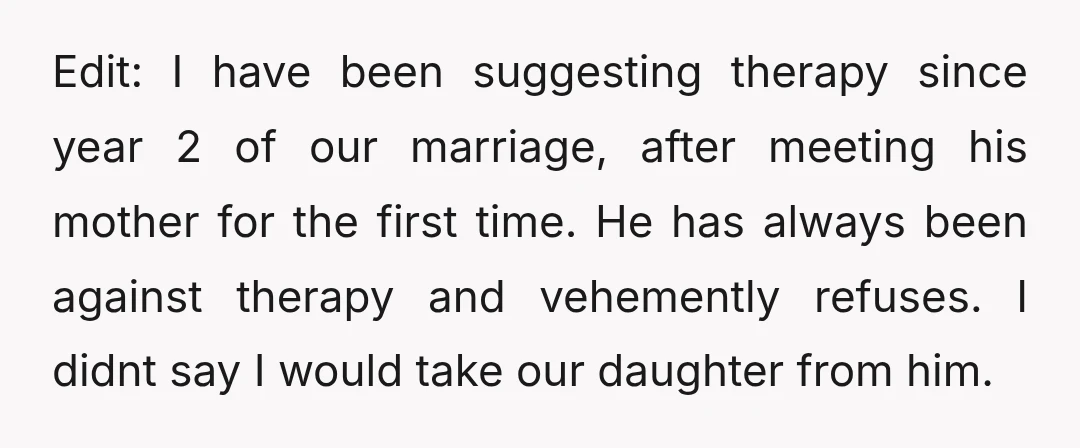 Edit: I have been suggesting therapy since year 2 of our marriage, after meeting his mother for the first time. He has always been against therapy and vehemently refuses. I...