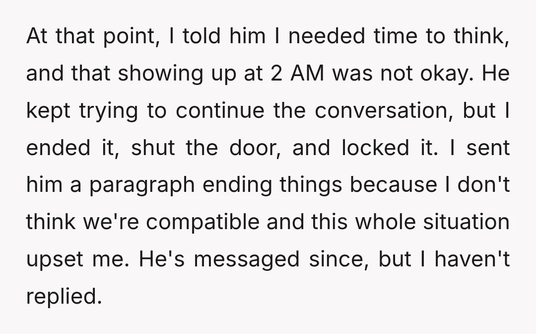 At that point, I told him I needed time to think, and that showing up at 2 AM was not okay. He kept trying to continue the conversation, but I...