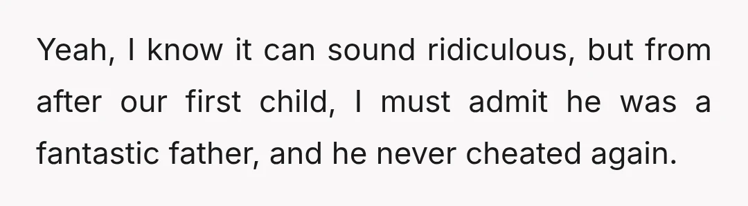 Yeah, I know it can sound ridiculous, but from after our first child, I must admit he was a fantastic father, and he never cheated again.