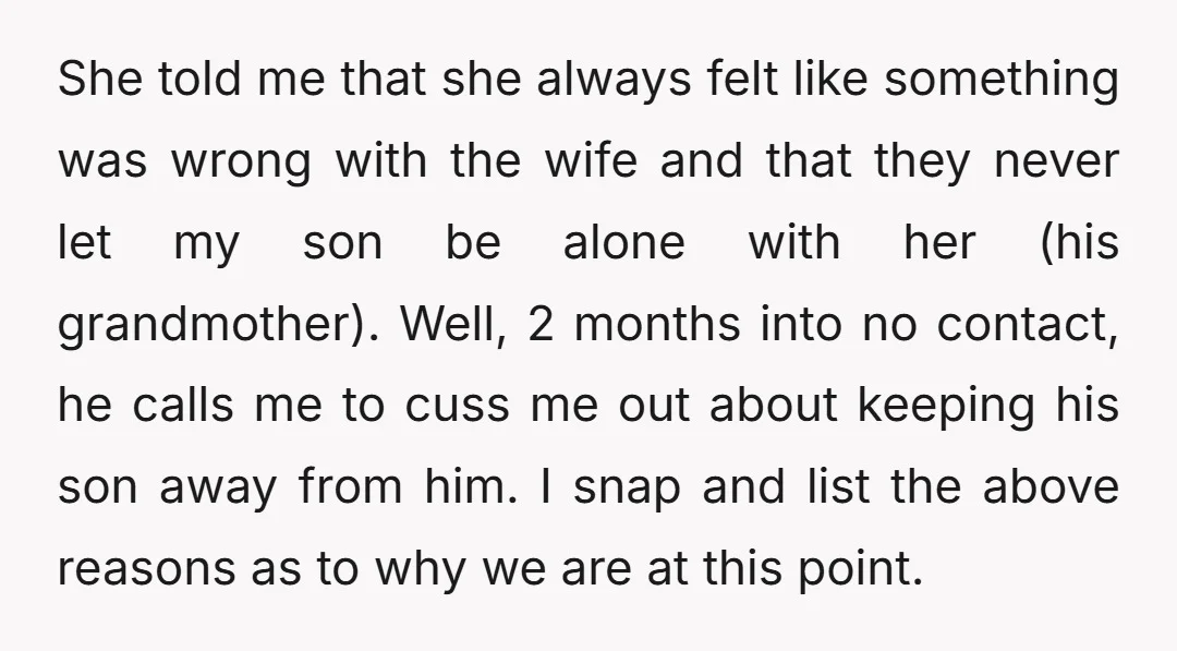 She told me that she always felt like something was wrong with the wife and that they never let my son be alone with her (his grandmother). Well, 2 months...