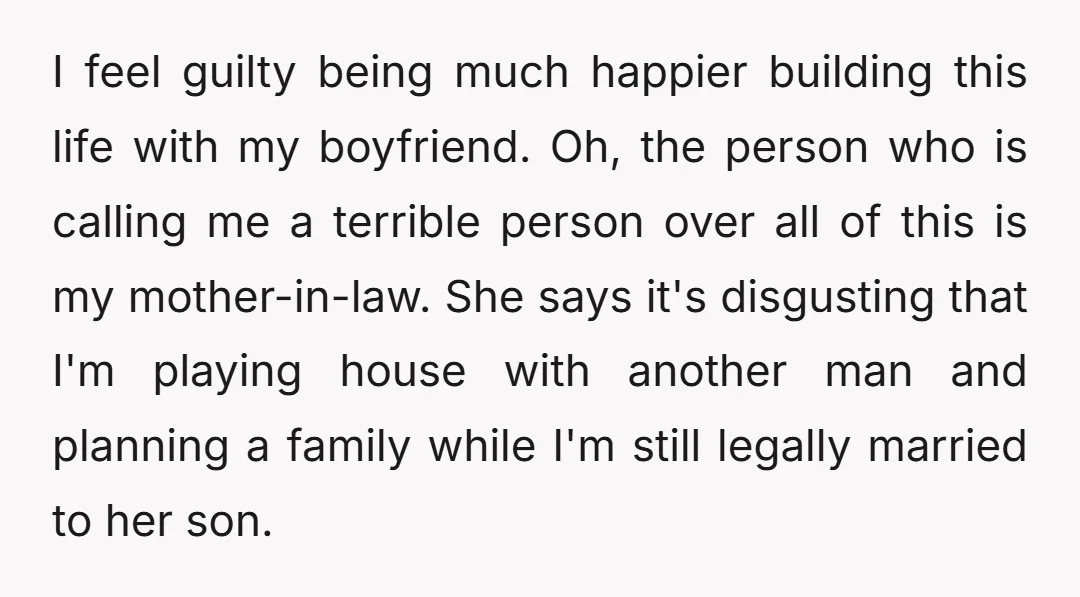 I feel guilty being much happier building this life with my boyfriend. Oh, the person who is calling me a terrible person over all of this is my mother-in-law. She...