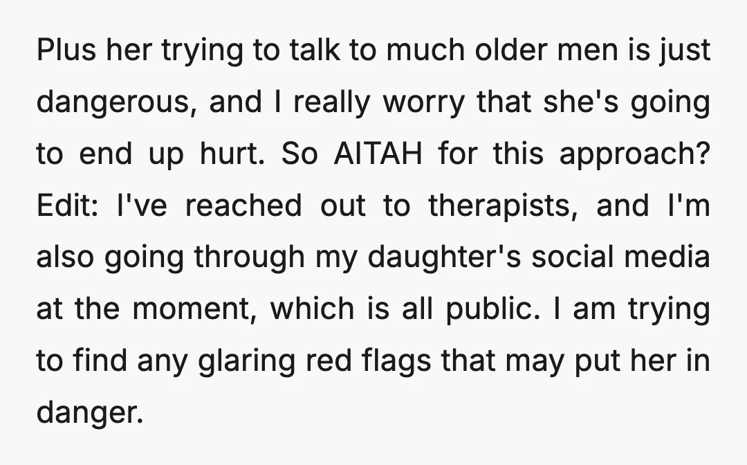 Plus her trying to talk to much older men is just dangerous, and I really worry that she's going to end up hurt. So AITAH for this approach? Edit: I've...