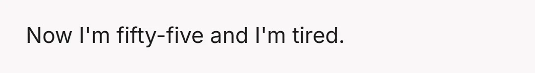 Now I'm fifty-five and I'm tired.