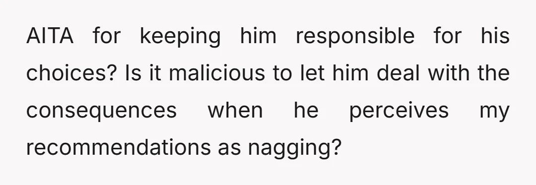AITA for keeping him responsible for his choices? Is it malicious to let him deal with the consequences when he perceives my recommendations as nagging?