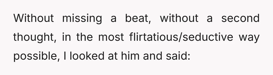 Without missing a beat, without a second thought, in the most flirtatious/seductive way possible, I looked at him and said: