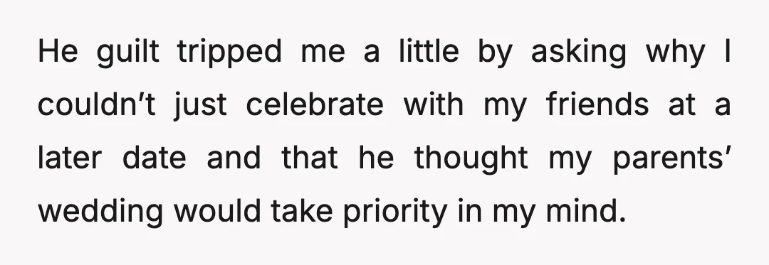 He guilt tripped me a little by asking why I couldn’t just celebrate with my friends at a later date and that he thought my parents’ wedding would take priority...