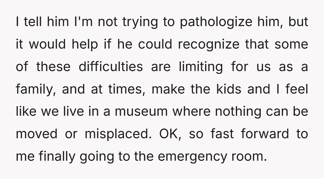 I tell him I'm not trying to pathologize him, but it would help if he could recognize that some of these difficulties are limiting for us as a family, and...