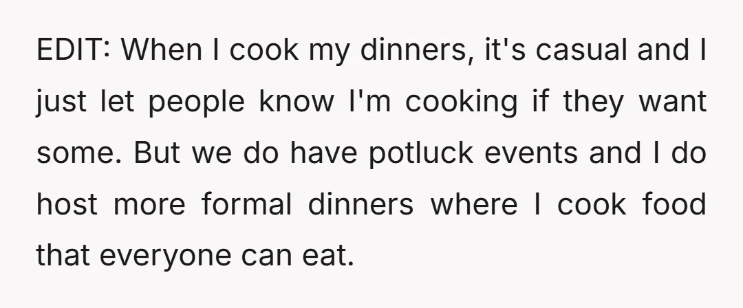 EDIT: When I cook my dinners, it's casual and I just let people know I'm cooking if they want some. But we do have potluck events and I do host...