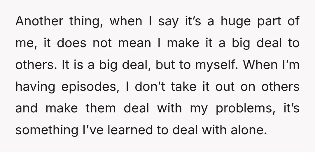 Another thing, when I say it’s a huge part of me, it does not mean I make it a big deal to others. It is a big deal, but to...