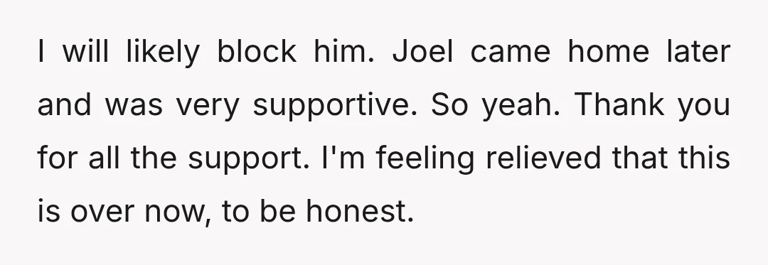 I will likely block him. Joel came home later and was very supportive. So yeah. Thank you for all the support. I'm feeling relieved that this is over now, to...