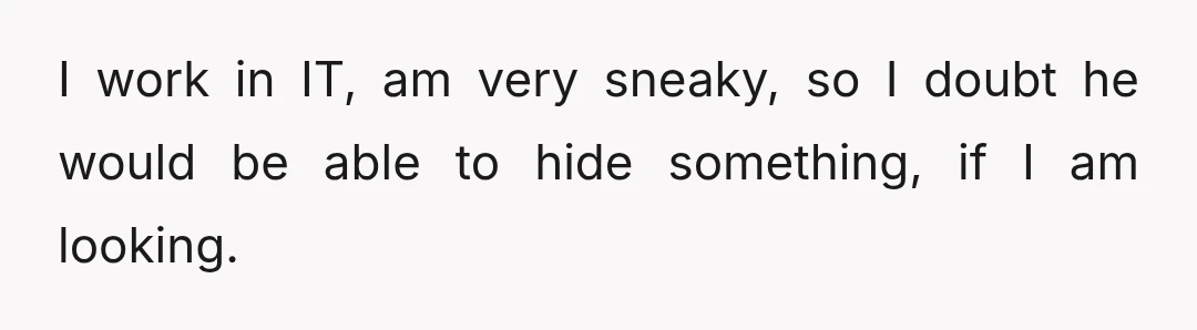I work in IT, am very sneaky, so I doubt he would be able to hide something, if I am looking.