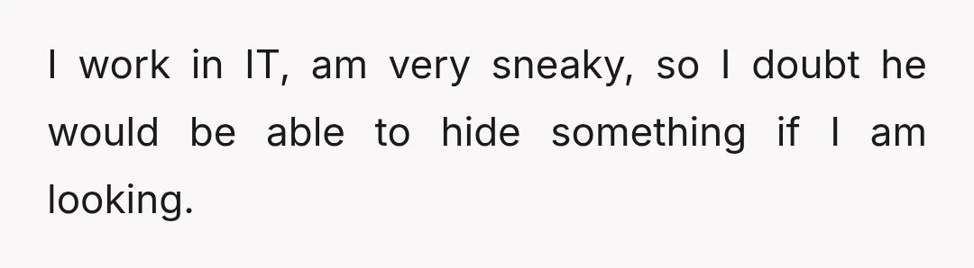 I work in IT, am very sneaky, so I doubt he would be able to hide something if I am looking.