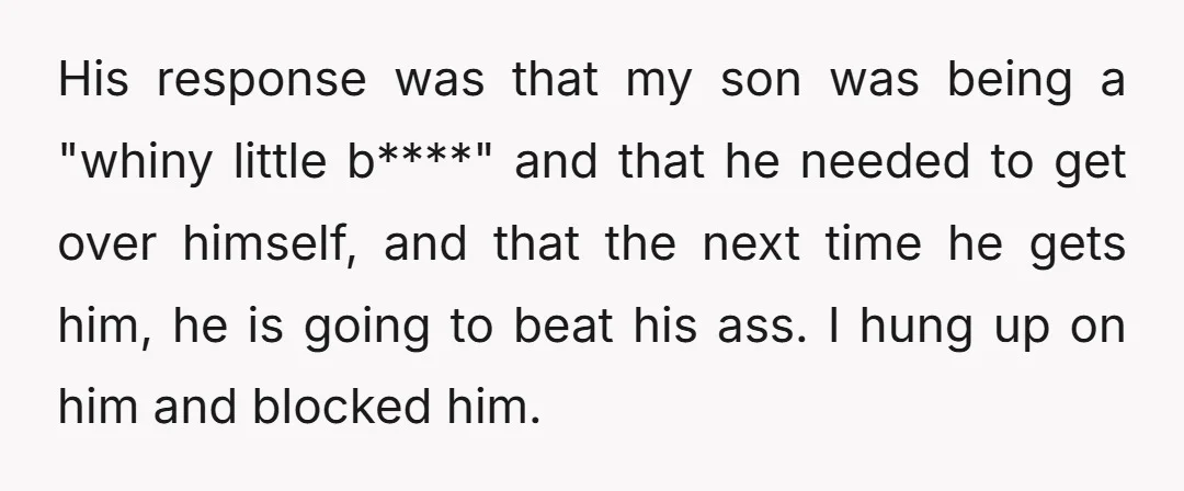 His response was that my son was being a "whiny little b****" and that he needed to get over himself, and that the next time he gets him, he is...