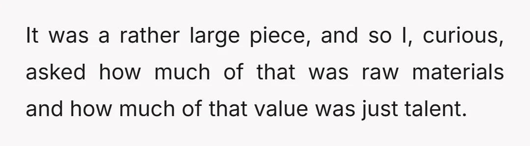 It was a rather large piece, and so I, curious, asked how much of that was raw materials and how much of that value was just talent.
