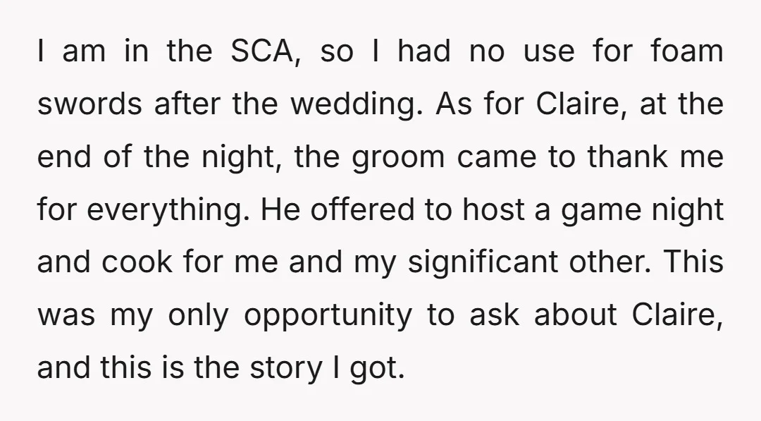 I am in the SCA, so I had no use for foam swords after the wedding. As for Claire, at the end of the night, the groom came to thank...