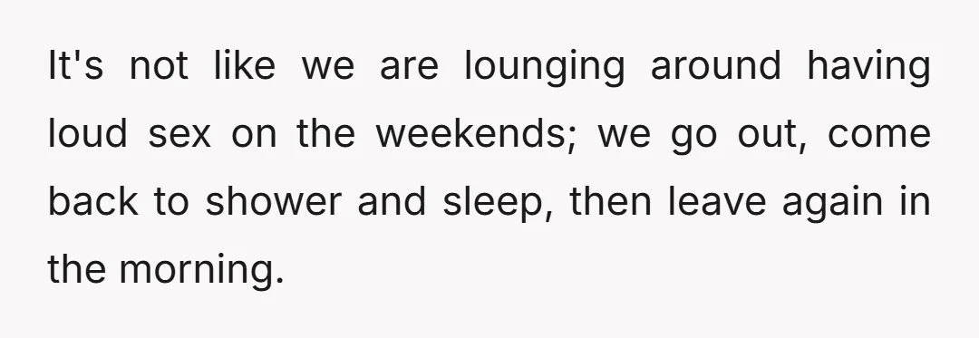 It's not like we are lounging around having loud sex on the weekends; we go out, come back to shower and sleep, then leave again in the morning.