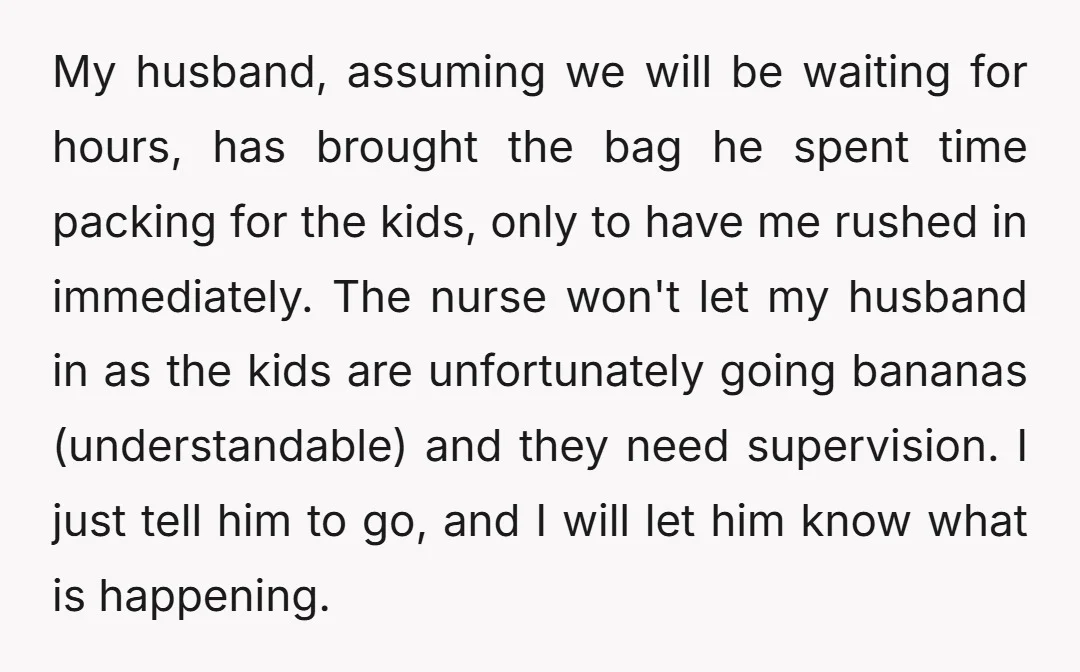 My husband, assuming we will be waiting for hours, has brought the bag he spent time packing for the kids, only to have me rushed in immediately. The nurse won't...