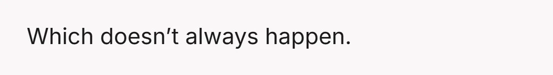 Which doesn’t always happen.
