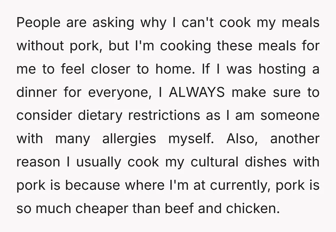 People are asking why I can't cook my meals without pork, but I'm cooking these meals for me to feel closer to home. If I was hosting a dinner for...