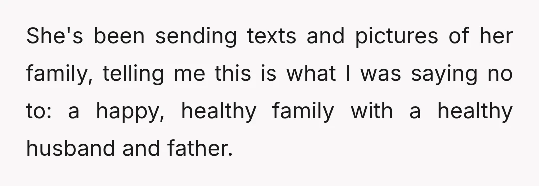 She's been sending texts and pictures of her family, telling me this is what I was saying no to: a happy, healthy family with a healthy husband and father.