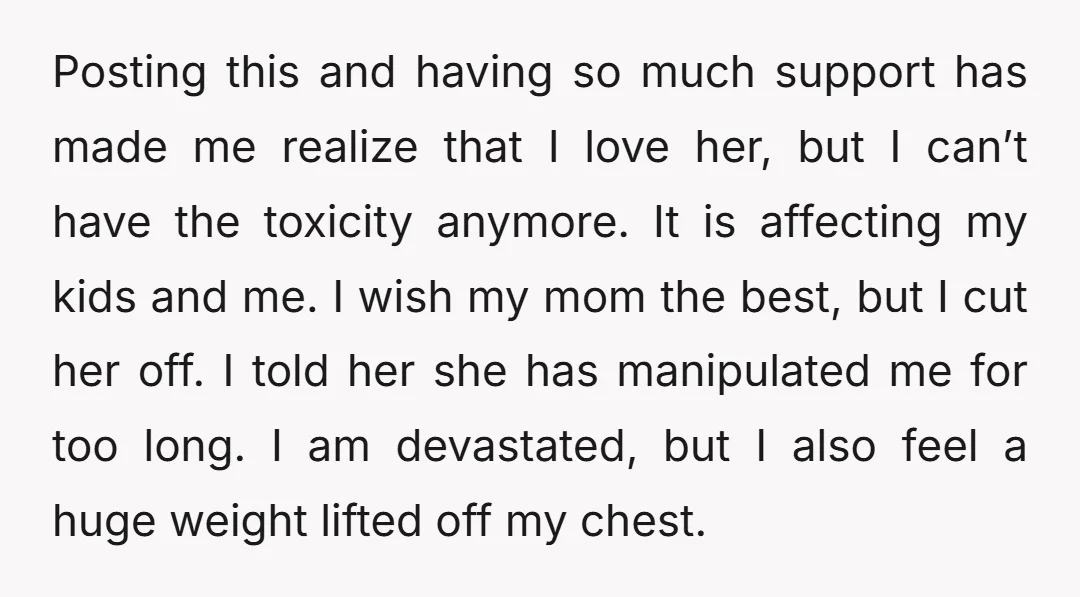 Posting this and having so much support has made me realize that I love her, but I can’t have the toxicity anymore. It is affecting my kids and me. I...