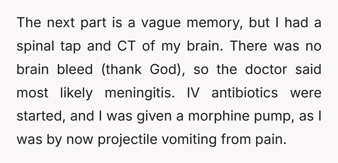 The next part is a vague memory, but I had a spinal tap and CT of my brain. There was no brain bleed (thank God), so the doctor said most...
