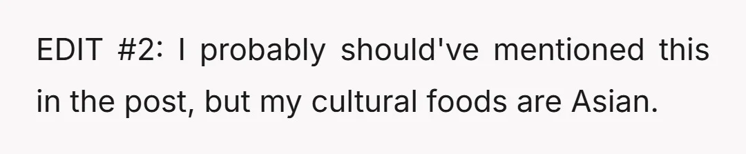 EDIT #2: I probably should've mentioned this in the post, but my cultural foods are Asian.