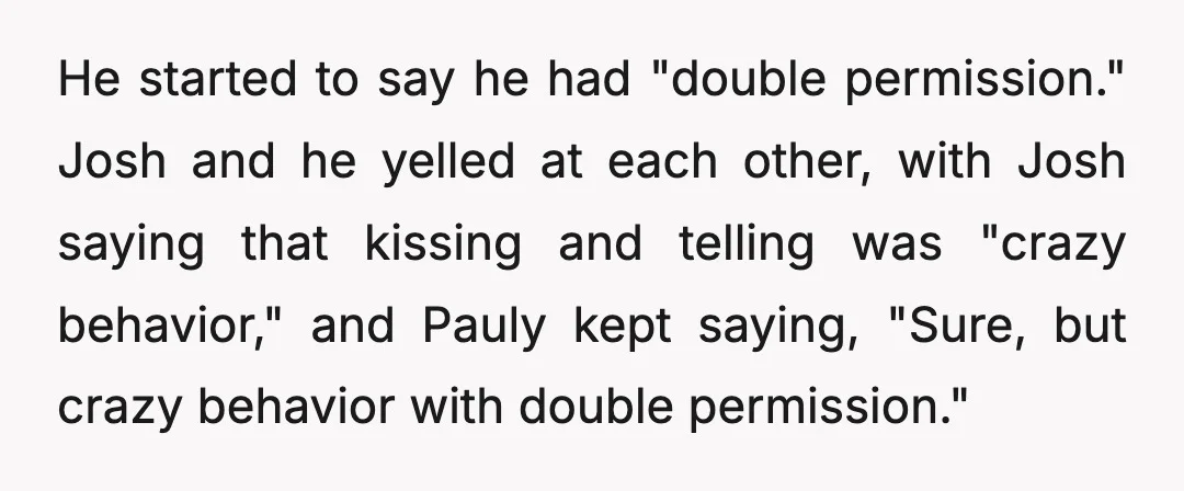 He started to say he had "double permission." Josh and he yelled at each other, with Josh saying that kissing and telling was "crazy behavior," and Pauly kept saying, "Sure,...