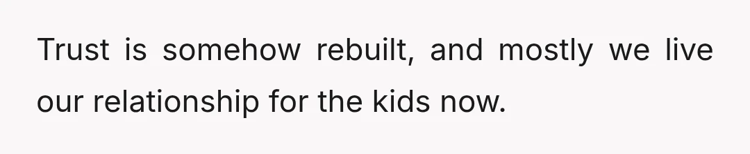 Trust is somehow rebuilt, and mostly we live our relationship for the kids now.