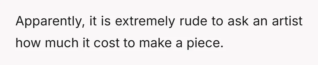 Apparently, it is extremely rude to ask an artist how much it cost to make a piece.