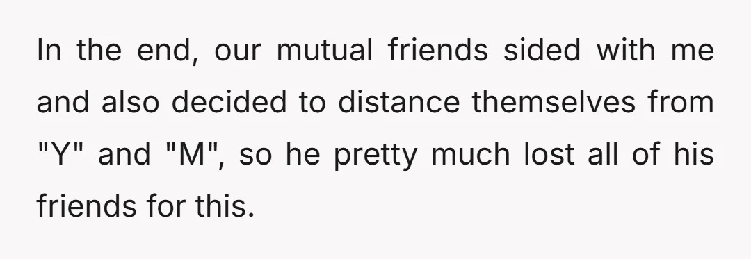 In the end, our mutual friends sided with me and also decided to distance themselves from "Y" and "M", so he pretty much lost all of his friends for this.